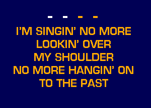 I'M SINGIM NO MORE
LOOKIN' OVER
MY SHOULDER
NO MORE HANGIN' ON
TO THE PAST