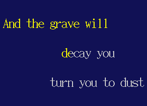 And the grave will

decay you

turn you to dust