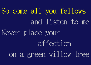 So come all you fellows
and listen to me

Never place your
affection
on a green willow tree