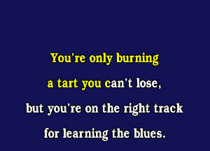 You're only burning
a tan you can't lose.

but you're on the right track

for learning the blues.