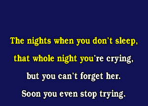 The nights when you don't sleep.
that whole night you're crying.
but you can't forget her.

Soon you even stop trying.