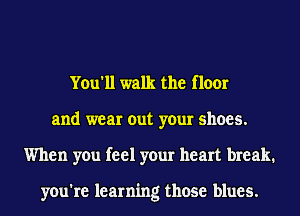 You'll walk the floor
and wear out your shoes.
When you feel your heart break.

you're learning those blues.