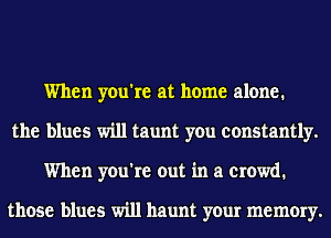 When you're at home alone.
the blues will taunt you constantly.
When you're out in a crowd.

those blues will haunt your memory.