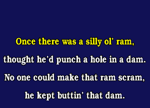 Once there was a silly ol' ram.
thought he'd punch a hole in a dam.
No one could make that ram scram.

he kept buttin' that dam.