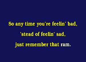 So any time you're feelin' bad.

'stcad of feelin' sad.

just remember that ram.