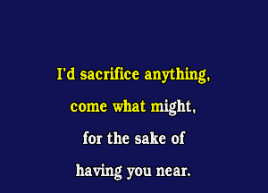 rd saCIifice anything.

come what might.

for the sake of

having you near.