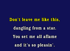 Don't leave me like this.

dangling from a star.

You set me all aflame

and it's so pleasin'.