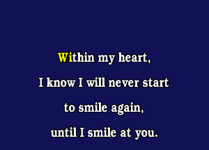 Within my heart.
I know I will never start

to smile again.

until I smile at you.