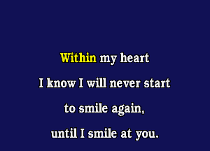 Within my heart
I know I will never start

to smile again.

until I smile at you.