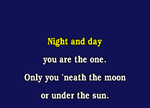 Night and day

yOu are the one.
Only yOu 'neath the moon

or under the sun.