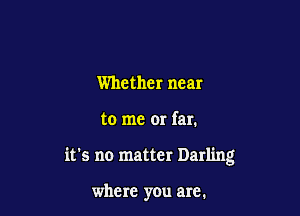 Whether near

to me or far.

it's no matter Darling

where you are.