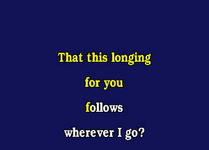 That this longing

far you

follows

wherever I go?