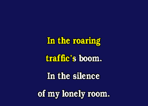 In the roaring

trafiic's boom.
In the silence

of my lonely room.