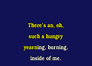 There's am. oh.

such a hungry

yearning, burning.

inside of me.
