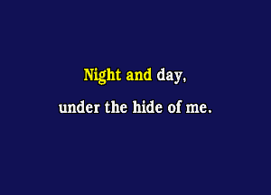 Night and day.

under the hide of me.