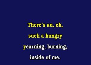 There's am. oh.

such a hungry

yearning, burning.

inside of me.