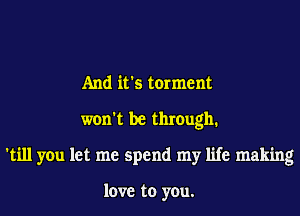 And it's torment
won't be thmugh1
'till you let me spend my life making

love to you.