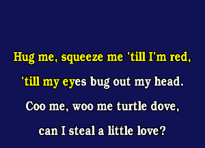 Hug me. squeeze me 'till I'm red.
'till my eyes bug out my head.
Coo me. woo me turtle dove.

can I steal a little love ?