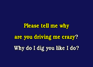 Please tell me why

are you driving me crazy?

Why do I dig you like I do?