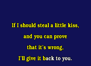 Ifl should steal a little kiss.

and you can prove

that it's wrong.

I'll give it back to you.