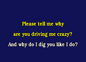 Please tell me why

are you driving me crazy?

And why do I dig you like I do?