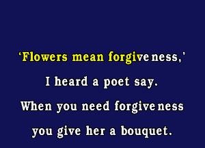 Flowers mean forgive mess.
I heard a poet say.
When you need forgive ness

you give her a bouquet.