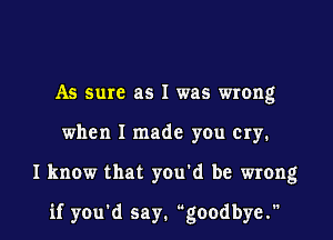 As sure as I was wrong
when I made you cry.
I know that you'd be wrong

if you'd say. goodbye.