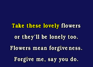 Take these lovely flowers
or they'll be lonely too.

Flowers mean forgive ncss.

Forgive me. say you do. I