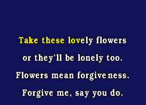 Take these lovely flowers
or they'll be lonely too.

Flowers mean forgive ncss.

Forgive me. say you do. I