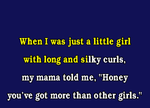 When I was just a little girl
with long and silky curls.
my mama told me. Honey

you've got more than other girls.