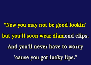 Now you may not be good lookin'
but you'll soon wear diamond clips.
And you'll never have to worry

'cause you got lucky lips.