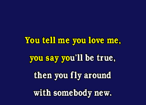 You tell me you love me.
you say you'll be true.

then you f ly around

with somebody new.