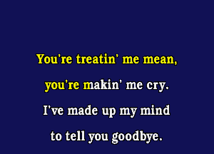 You're treatin' me mean.

you're makin' me cry.

I've made up my mind

to tell you goodbye. I