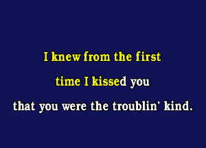 I knew from the first
time I kissed you

that you were the troublin' kind.