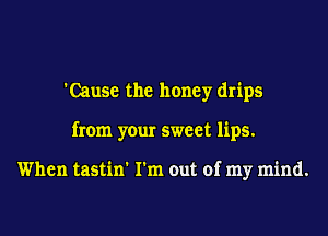 'Cause the honey drips
from your sweet lips.

When tastin' I'm out of my mind.