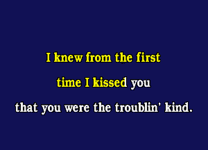 I knew from the first
time I kissed you

that you were the troublin' kind.