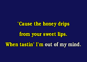 'Cause the honey drips
from your sweet lips.

When tastin' I'm out of my mind.