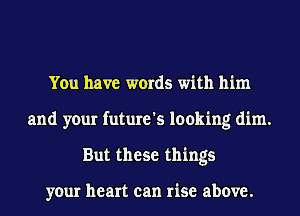 You have words with him
and your future's looking dim.
But these things

your heart can rise above.