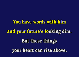 You have words with him

and your future's looking dim.
But these things

your heart can rise above.