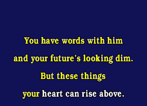 You have words with him

and your future's looking dim.
But these things

your heart can rise above.