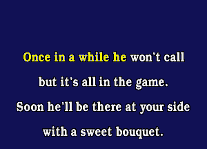 Once in a while he won't call
but it's all in the game.
Soon he'll be there at your side

with a sweet bouquet.