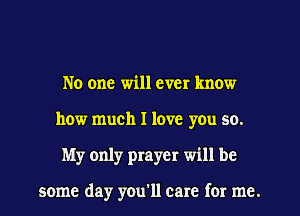 No one will ever know
how much I love you so.
My only prayer will be

some day you'll care for me.