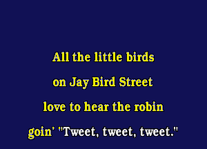 All the little birds
on Jay Bird Street

love to hear the robin

goin' Tweet. tweet. tweet.