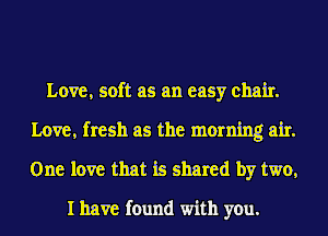 Love, soft as an easy chair.
Love, fresh as the morning air.
One love that is shared by two,

I have found with you.