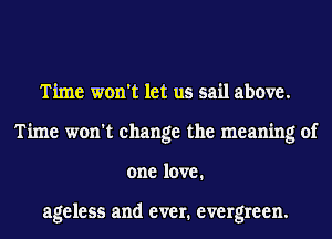 Time won't let us sail above.
Time won't change the meaning of
one love.

ageless and ever. evergreen.