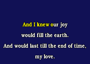 And I knew our joy

would fill the earth.

And would last till the end of time.

my love.