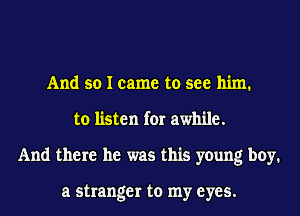 And so I came to see him.
to listen for awhile.
And there he was this young boy.

a stranger to my eyes.