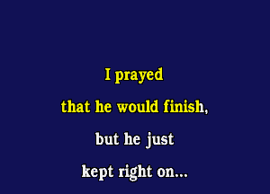 I prayed
that he would finish.

but he just

kept right on...