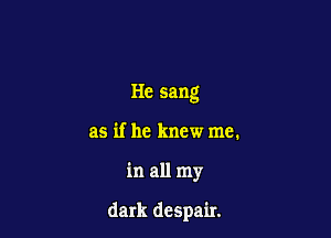 He sang
as if he knew me.

in all my

dark despair.
