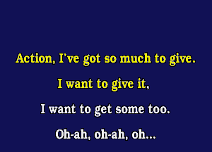 Action. I've got so much to give.

I want to give it.
I want to get some too.

Oh-ah. oh-ah. oh...